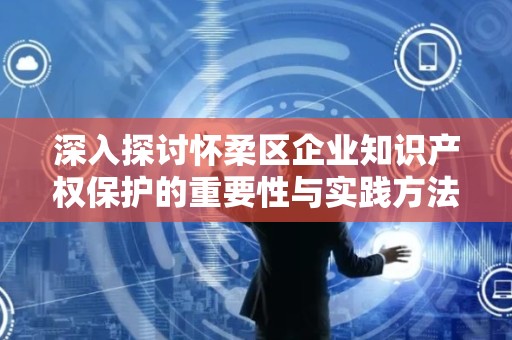 深入探讨怀柔区企业知识产权保护的重要性与实践方法