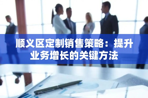 顺义区定制销售策略：提升业务增长的关键方法