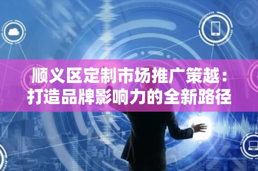 顺义区定制市场推广策越：打造品牌影响力的全新路径