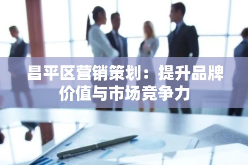 昌平区营销策划：提升品牌价值与市场竞争力