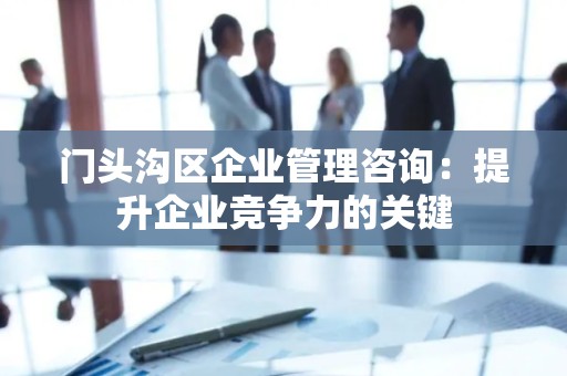 门头沟区企业管理咨询：提升企业竞争力的关键