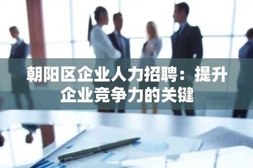 朝阳区企业人力招聘：提升企业竞争力的关键