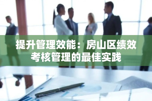提升管理效能：房山区绩效考核管理的最佳实践