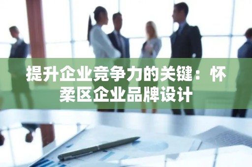 提升企业竞争力的关键：怀柔区企业品牌设计