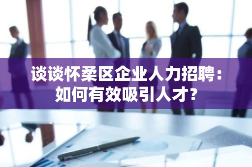 谈谈怀柔区企业人力招聘：如何有效吸引人才？