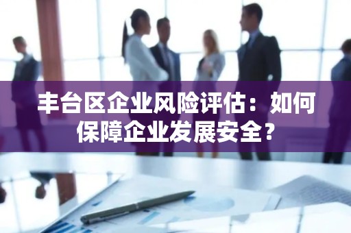 丰台区企业风险评估：如何保障企业发展安全？