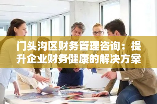 门头沟区财务管理咨询：提升企业财务健康的解决方案