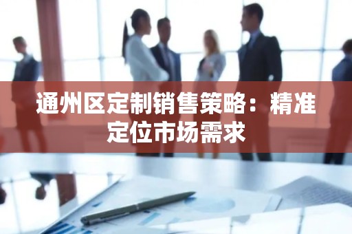 通州区定制销售策略：精准定位市场需求