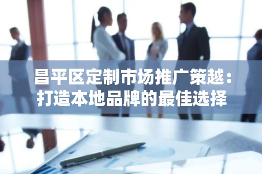 昌平区定制市场推广策越：打造本地品牌的最佳选择