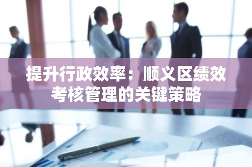 提升行政效率：顺义区绩效考核管理的关键策略