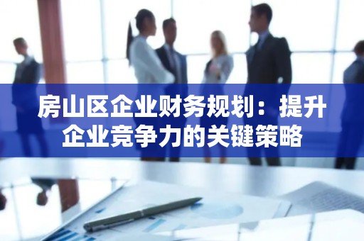 房山区企业财务规划：提升企业竞争力的关键策略