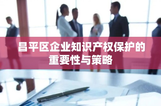 昌平区企业知识产权保护的重要性与策略