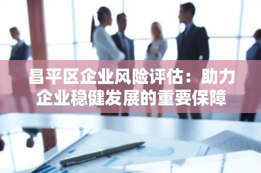 昌平区企业风险评估：助力企业稳健发展的重要保障