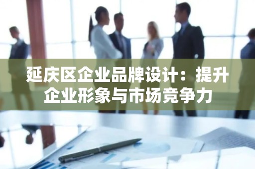 延庆区企业品牌设计：提升企业形象与市场竞争力