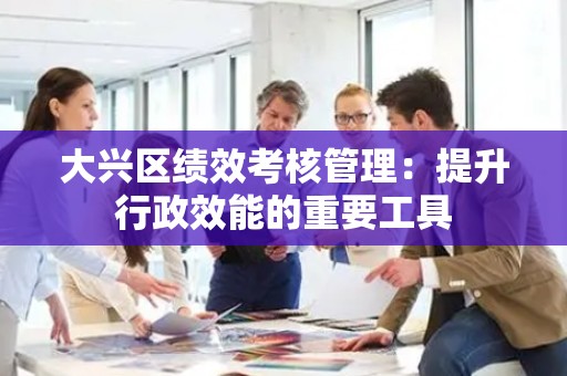 大兴区绩效考核管理：提升行政效能的重要工具