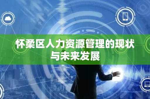 怀柔区人力资源管理的现状与未来发展