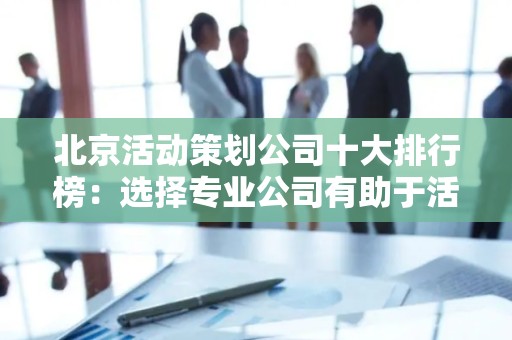 北京活动策划公司十大排行榜：选择专业公司有助于活动成功