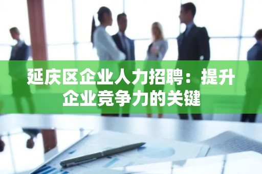 延庆区企业人力招聘：提升企业竞争力的关键