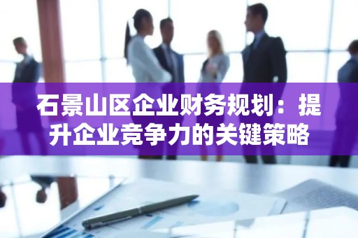 石景山区企业财务规划：提升企业竞争力的关键策略