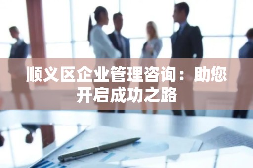 顺义区企业管理咨询：助您开启成功之路