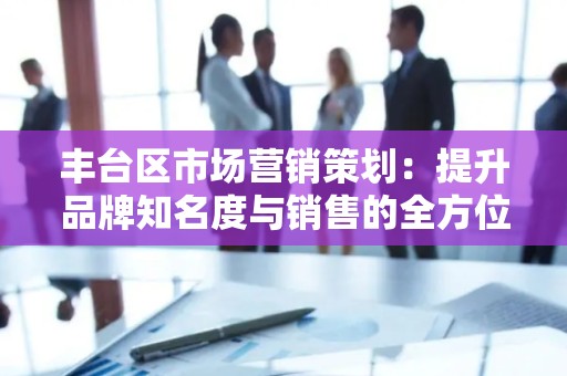 丰台区市场营销策划：提升品牌知名度与销售的全方位方案