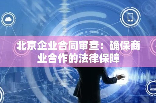 北京企业合同审查：确保商业合作的法律保障