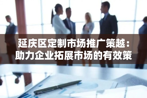 延庆区定制市场推广策越：助力企业拓展市场的有效策略