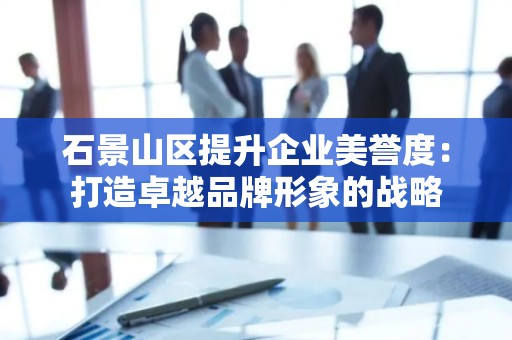 石景山区提升企业美誉度：打造卓越品牌形象的战略