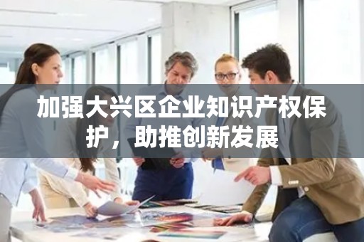 加强大兴区企业知识产权保护，助推创新发展